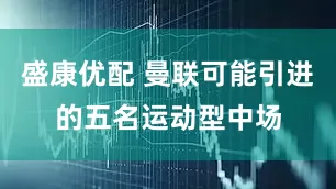 盛康优配 曼联可能引进的五名运动型中场