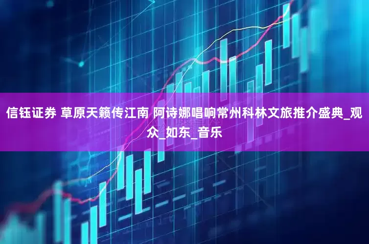 信钰证券 草原天籁传江南 阿诗娜唱响常州科林文旅推介盛典_观众_如东_音乐