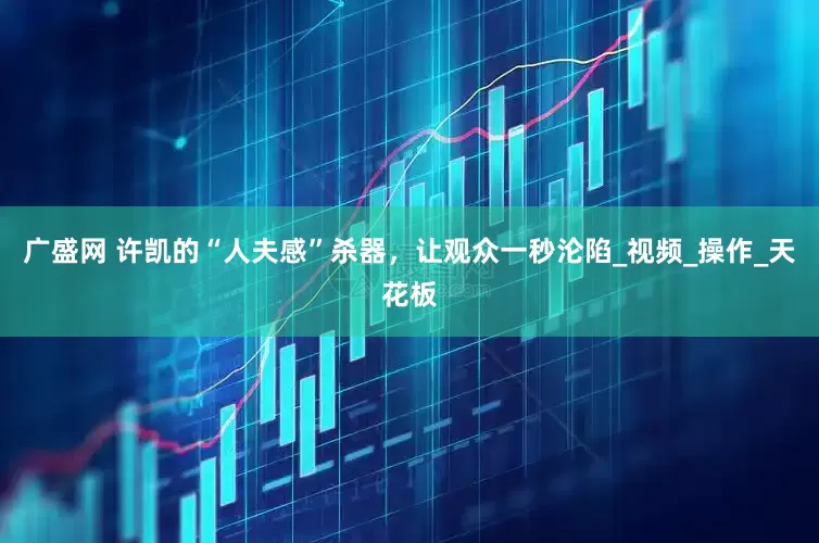 广盛网 许凯的“人夫感”杀器，让观众一秒沦陷_视频_操作_天花板