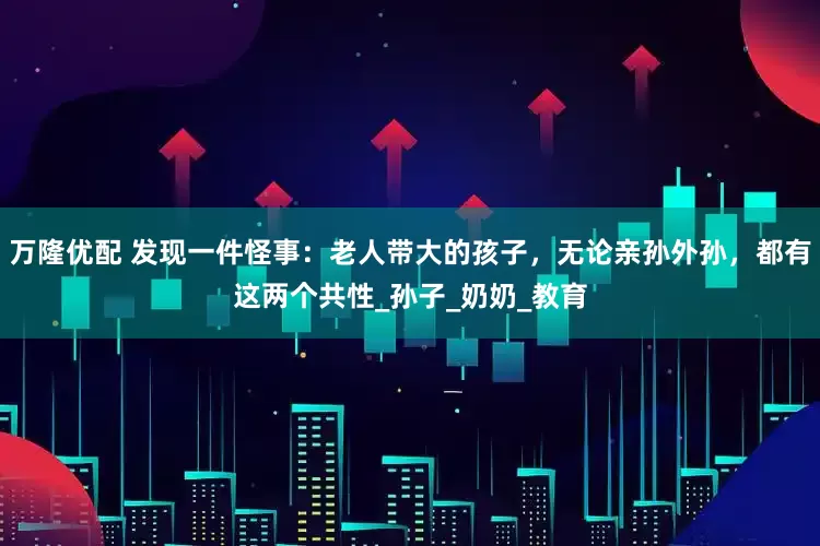 万隆优配 发现一件怪事：老人带大的孩子，无论亲孙外孙，都有这两个共性_孙子_奶奶_教育
