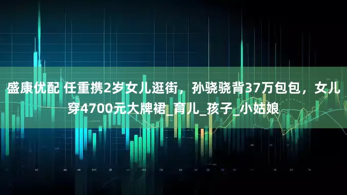 盛康优配 任重携2岁女儿逛街，孙骁骁背37万包包，女儿穿4700元大牌裙_育儿_孩子_小姑娘
