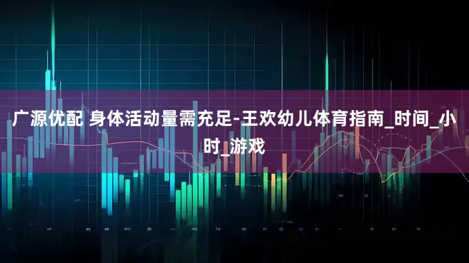 广源优配 身体活动量需充足-王欢幼儿体育指南_时间_小时_游戏