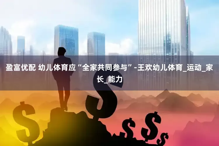 盈富优配 幼儿体育应“全家共同参与”-王欢幼儿体育_运动_家长_能力