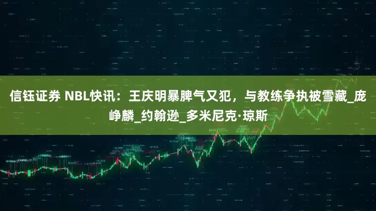 信钰证券 NBL快讯：王庆明暴脾气又犯，与教练争执被雪藏_庞峥麟_约翰逊_多米尼克·琼斯