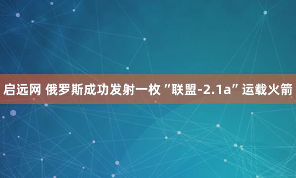 启远网 俄罗斯成功发射一枚“联盟-2.1a”运载火箭