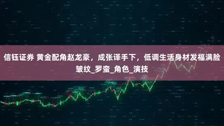 信钰证券 黄金配角赵龙豪，成张译手下，低调生活身材发福满脸皱纹_罗蛮_角色_演技