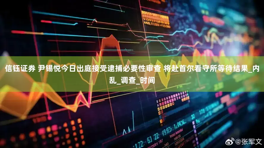 信钰证券 尹锡悦今日出庭接受逮捕必要性审查 将赴首尔看守所等待结果_内乱_调查_时间