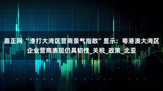 嘉正网 “渣打大湾区营商景气指数”显示：粤港澳大湾区企业营商表现仍具韧性_关税_政策_北亚