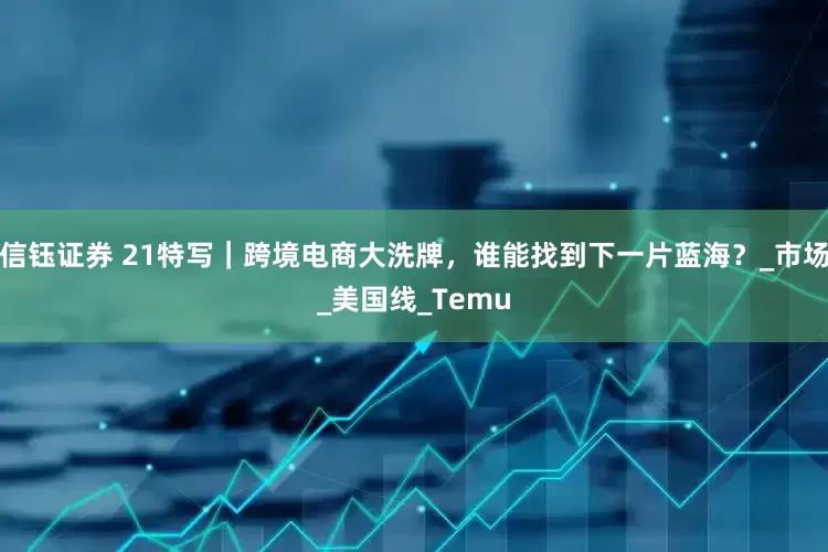 信钰证券 21特写｜跨境电商大洗牌，谁能找到下一片蓝海？_市场_美国线_Temu