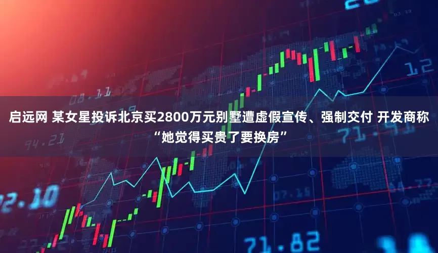 启远网 某女星投诉北京买2800万元别墅遭虚假宣传、强制交付 开发商称“她觉得买贵了要换房”
