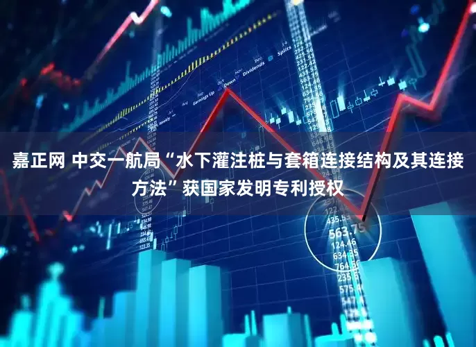 嘉正网 中交一航局“水下灌注桩与套箱连接结构及其连接方法”获国家发明专利授权