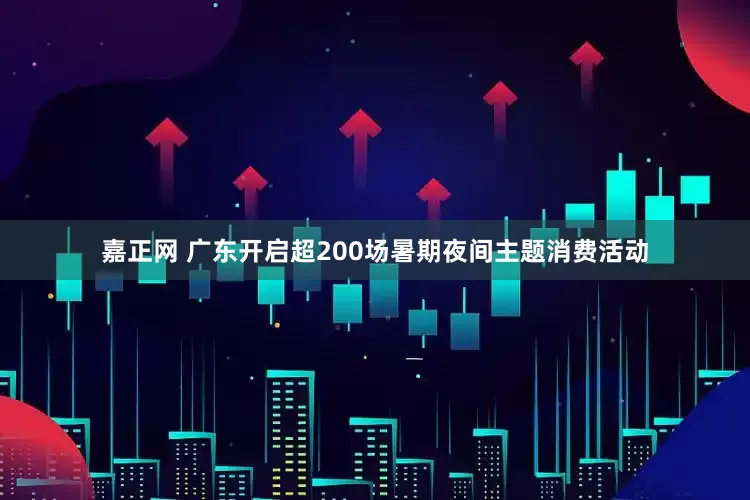 嘉正网 广东开启超200场暑期夜间主题消费活动