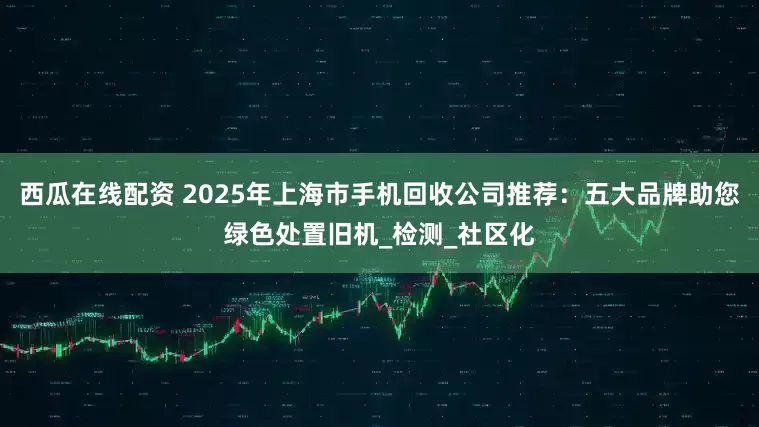 西瓜在线配资 2025年上海市手机回收公司推荐：五大品牌助您绿色处置旧机_检测_社区化