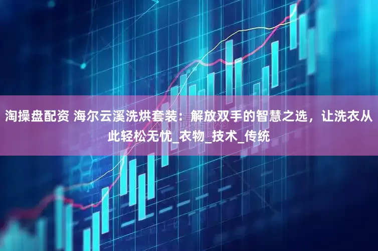 淘操盘配资 海尔云溪洗烘套装：解放双手的智慧之选，让洗衣从此轻松无忧_衣物_技术_传统