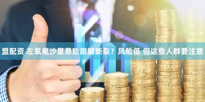 盟配资 左氧氟沙星易致跟腱断裂？风险低 但这些人群要注意