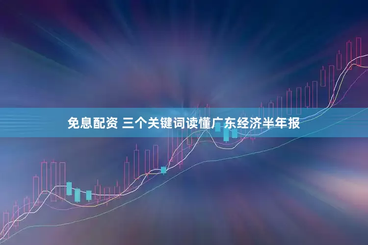 免息配资 三个关键词读懂广东经济半年报
