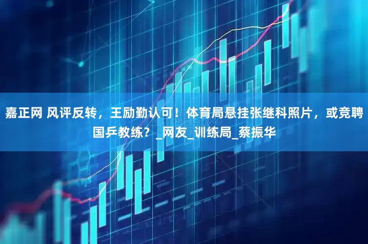 嘉正网 风评反转，王励勤认可！体育局悬挂张继科照片，或竞聘国乒教练？_网友_训练局_蔡振华