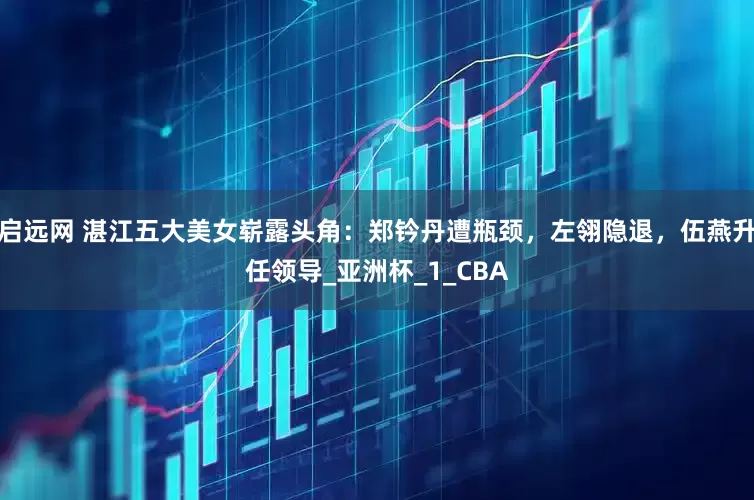 启远网 湛江五大美女崭露头角：郑钤丹遭瓶颈，左翎隐退，伍燕升任领导_亚洲杯_1_CBA