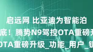 启远网 比亚迪为智能泊车安全兜底！腾势N9驾控OTA重磅升级_功能_用户_钥匙