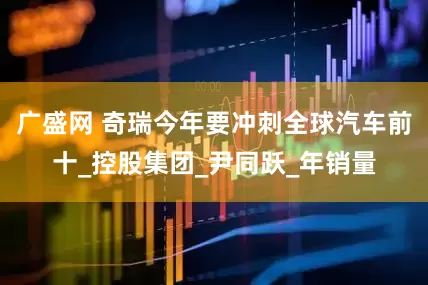 广盛网 奇瑞今年要冲刺全球汽车前十_控股集团_尹同跃_年销量