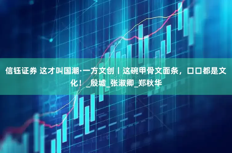 信钰证券 这才叫国潮·一方文创丨这碗甲骨文面条，口口都是文化！_殷墟_张淑卿_郑秋华