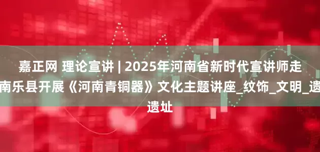嘉正网 理论宣讲 | 2025年河南省新时代宣讲师走进南乐县开展《河南青铜器》文化主题讲座_纹饰_文明_遗址