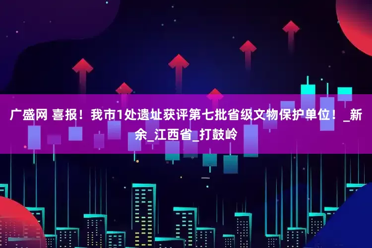 广盛网 喜报！我市1处遗址获评第七批省级文物保护单位！_新余_江西省_打鼓岭