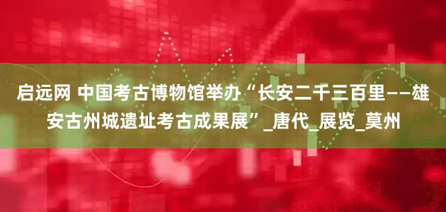 启远网 中国考古博物馆举办“长安二千三百里——雄安古州城遗址考古成果展”_唐代_展览_莫州