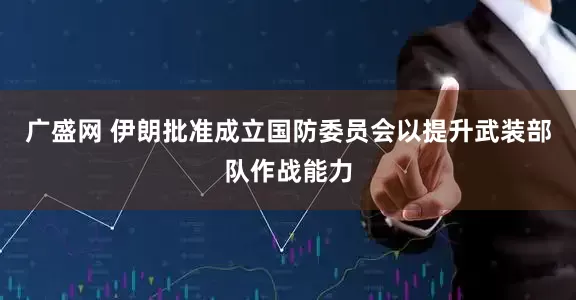 广盛网 伊朗批准成立国防委员会以提升武装部队作战能力