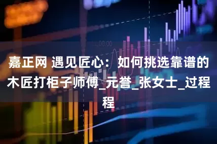 嘉正网 遇见匠心：如何挑选靠谱的木匠打柜子师傅_元誉_张女士_过程