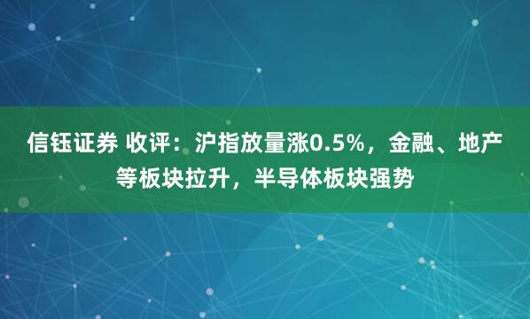 信钰证券 收评：沪指放量涨0.5%，金融、地产等板块拉升，半导体板块强势