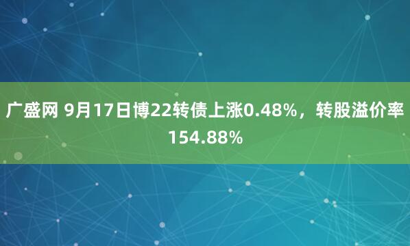 广盛网 9月17日博22转债上涨0.48%，转股溢价率154.88%