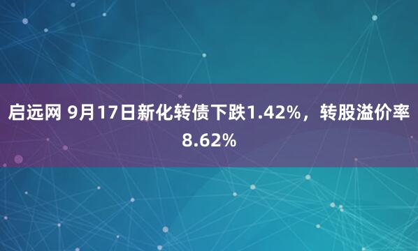 启远网 9月17日新化转债下跌1.42%，转股溢价率8.62%