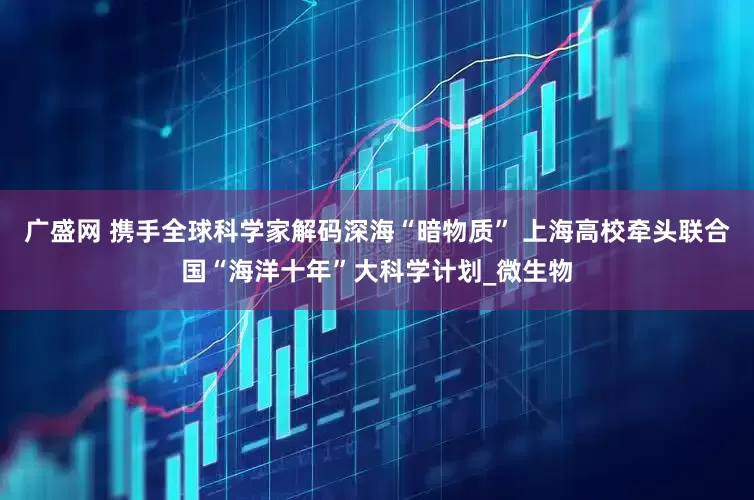 广盛网 携手全球科学家解码深海“暗物质” 上海高校牵头联合国“海洋十年”大科学计划_微生物