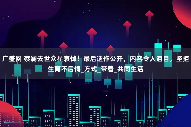 广盛网 蔡澜去世众星哀悼!最后遗作公开,内容令人泪目,坚拒生育不后悔_方式_带着_共同生活