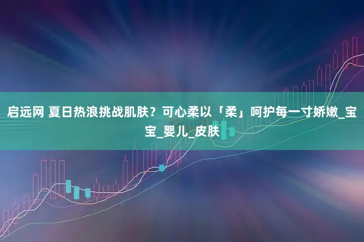启远网 夏日热浪挑战肌肤？可心柔以「柔」呵护每一寸娇嫩_宝宝_婴儿_皮肤