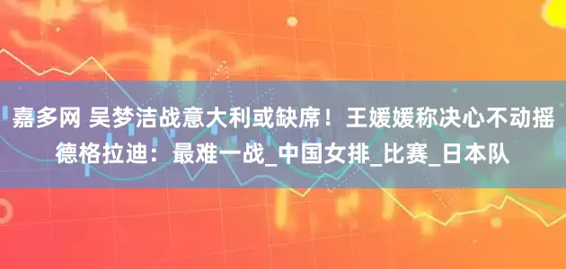 嘉多网 吴梦洁战意大利或缺席！王媛媛称决心不动摇德格拉迪：最难一战_中国女排_比赛_日本队