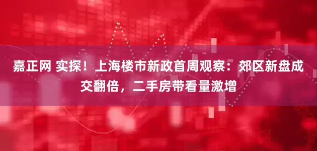嘉正网 实探！上海楼市新政首周观察：郊区新盘成交翻倍，二手房带看量激增