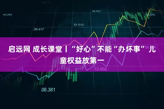 启远网 成长课堂丨“好心”不能“办坏事” 儿童权益放第一