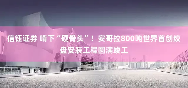 信钰证券 啃下“硬骨头”！安哥拉800吨世界首创绞盘安装工程圆满竣工