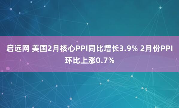 启远网 美国2月核心PPI同比增长3.9% 2月份PPI环比上涨0.7%