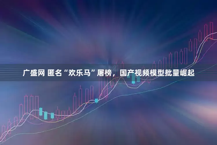 广盛网 匿名“欢乐马”屠榜,国产视频模型批量崛起