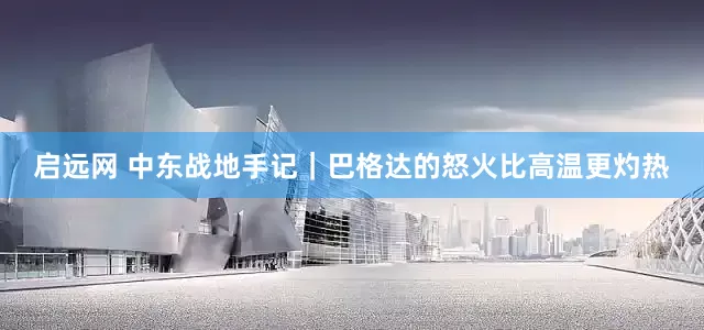 启远网 中东战地手记｜巴格达的怒火比高温更灼热