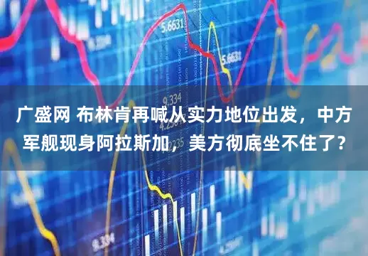 广盛网 布林肯再喊从实力地位出发,中方军舰现身阿拉斯加,美方彻底坐不住了?